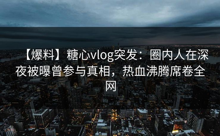 【爆料】糖心vlog突发：圈内人在深夜被曝曾参与真相，热血沸腾席卷全网