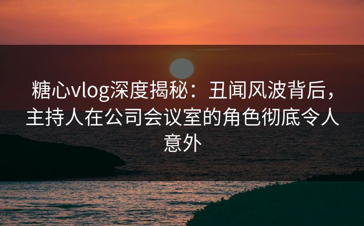 糖心vlog深度揭秘：丑闻风波背后，主持人在公司会议室的角色彻底令人意外