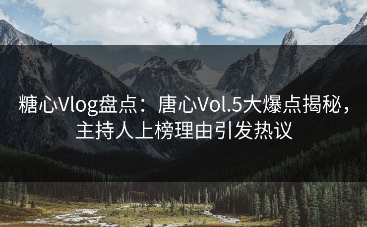 糖心Vlog盘点：唐心Vol.5大爆点揭秘，主持人上榜理由引发热议