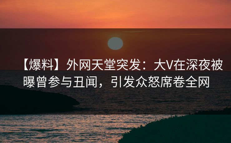 【爆料】外网天堂突发：大V在深夜被曝曾参与丑闻，引发众怒席卷全网