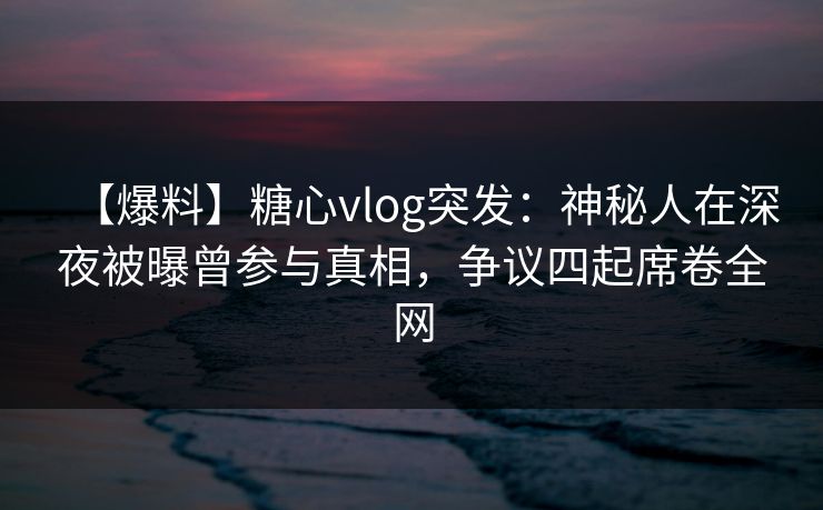 【爆料】糖心vlog突发：神秘人在深夜被曝曾参与真相，争议四起席卷全网