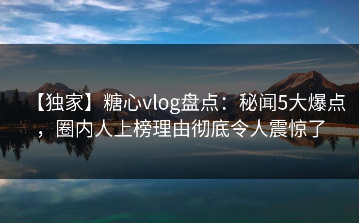 【独家】糖心vlog盘点：秘闻5大爆点，圈内人上榜理由彻底令人震惊了