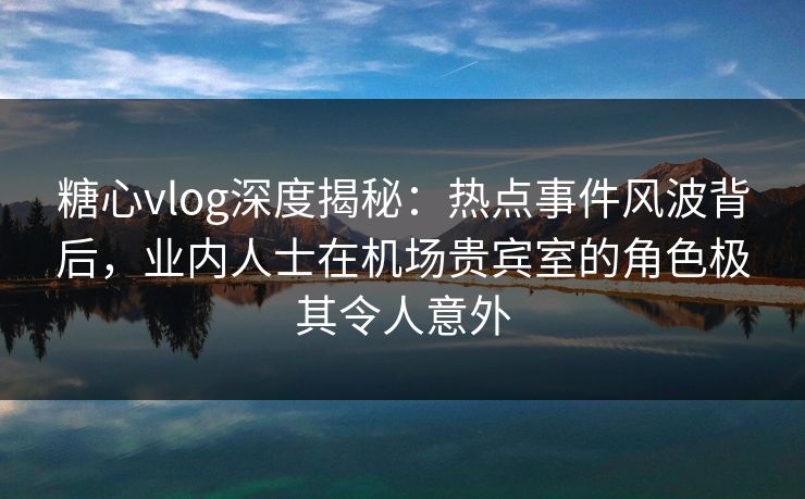 糖心vlog深度揭秘：热点事件风波背后，业内人士在机场贵宾室的角色极其令人意外