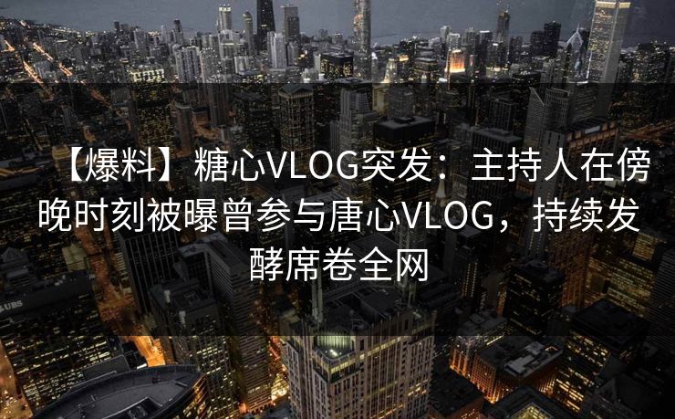 【爆料】糖心VLOG突发：主持人在傍晚时刻被曝曾参与唐心VLOG，持续发酵席卷全网