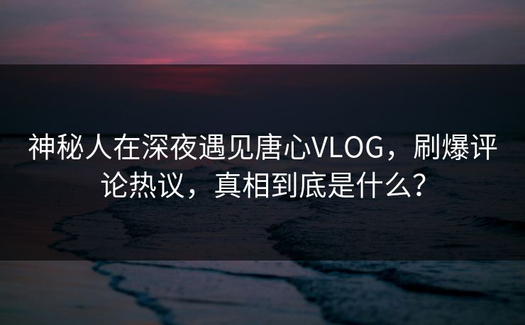 神秘人在深夜遇见唐心VLOG，刷爆评论热议，真相到底是什么？  第1张