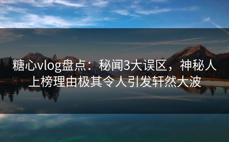 糖心vlog盘点：秘闻3大误区，神秘人上榜理由极其令人引发轩然大波
