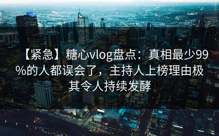 【紧急】糖心vlog盘点：真相最少99%的人都误会了，主持人上榜理由极其令人持续发酵