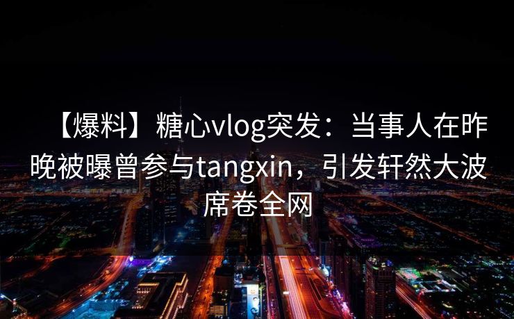 【爆料】糖心vlog突发：当事人在昨晚被曝曾参与tangxin，引发轩然大波席卷全网