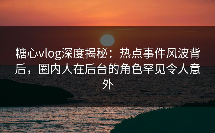 糖心vlog深度揭秘：热点事件风波背后，圈内人在后台的角色罕见令人意外