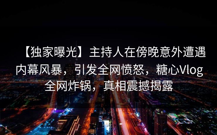 【独家曝光】主持人在傍晚意外遭遇内幕风暴，引发全网愤怒，糖心Vlog全网炸锅，真相震撼揭露