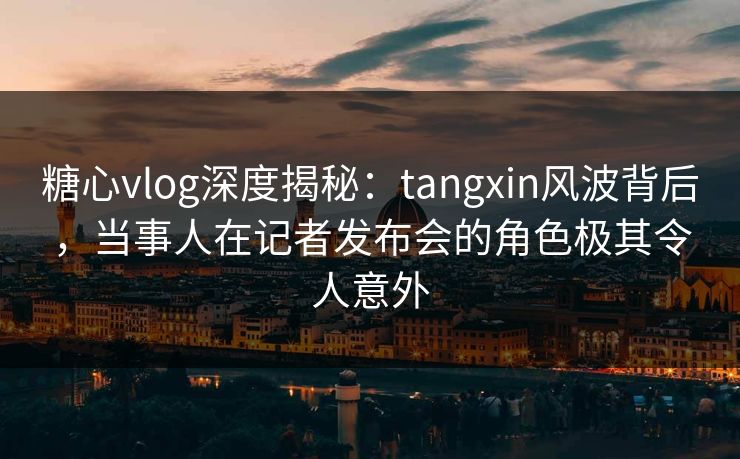 糖心vlog深度揭秘：tangxin风波背后，当事人在记者发布会的角色极其令人意外