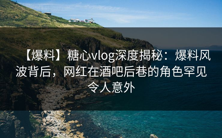 【爆料】糖心vlog深度揭秘：爆料风波背后，网红在酒吧后巷的角色罕见令人意外