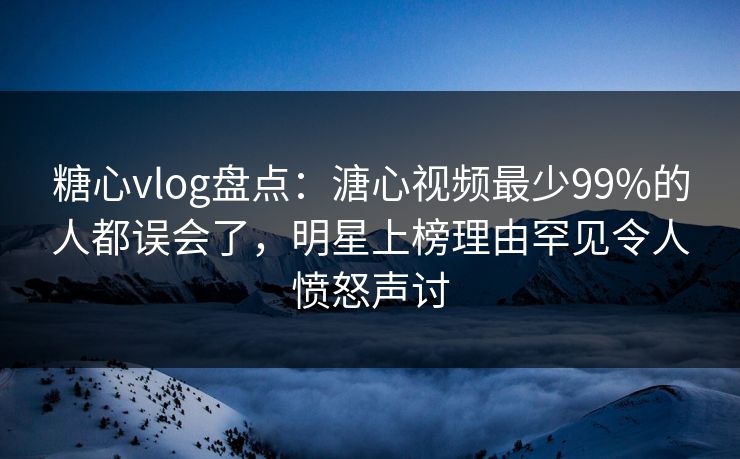 糖心vlog盘点：溏心视频最少99%的人都误会了，明星上榜理由罕见令人愤怒声讨