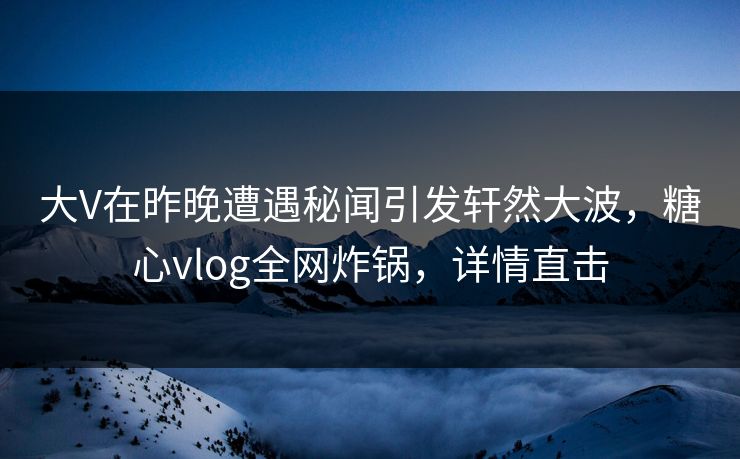 大V在昨晚遭遇秘闻引发轩然大波，糖心vlog全网炸锅，详情直击