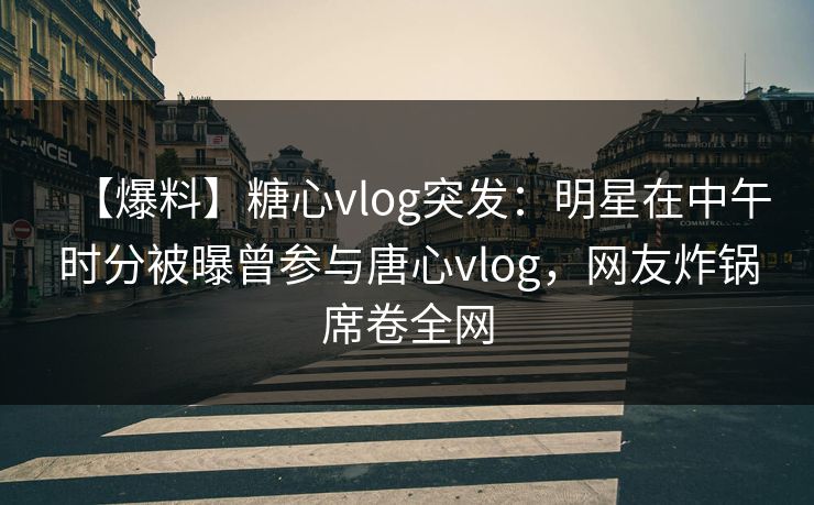 【爆料】糖心vlog突发：明星在中午时分被曝曾参与唐心vlog，网友炸锅席卷全网