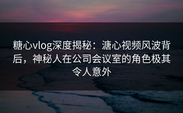 糖心vlog深度揭秘：溏心视频风波背后，神秘人在公司会议室的角色极其令人意外