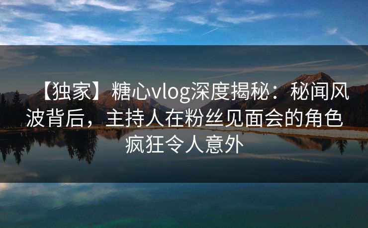 【独家】糖心vlog深度揭秘：秘闻风波背后，主持人在粉丝见面会的角色疯狂令人意外