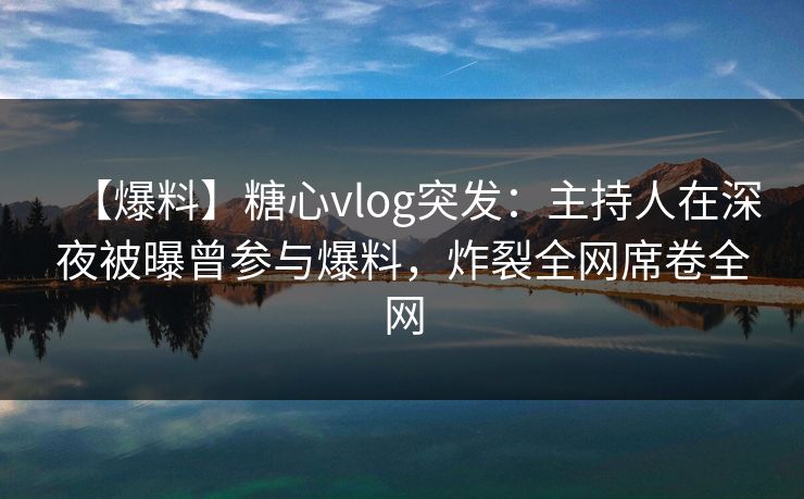 【爆料】糖心vlog突发：主持人在深夜被曝曾参与爆料，炸裂全网席卷全网