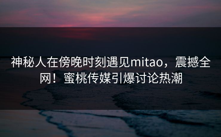 神秘人在傍晚时刻遇见mitao，震撼全网！蜜桃传媒引爆讨论热潮