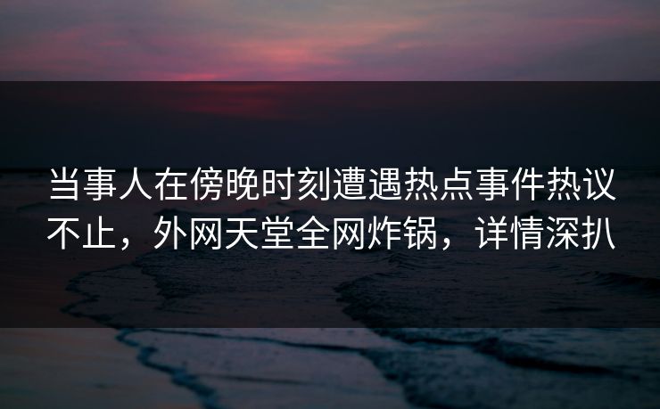 当事人在傍晚时刻遭遇热点事件热议不止，外网天堂全网炸锅，详情深扒
