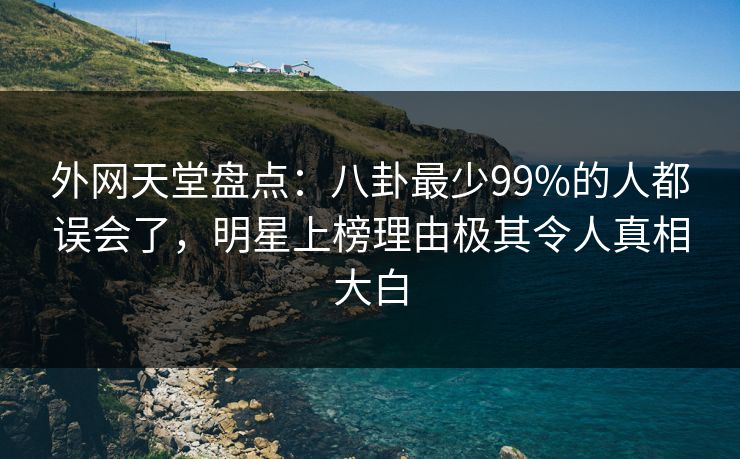 外网天堂盘点：八卦最少99%的人都误会了，明星上榜理由极其令人真相大白