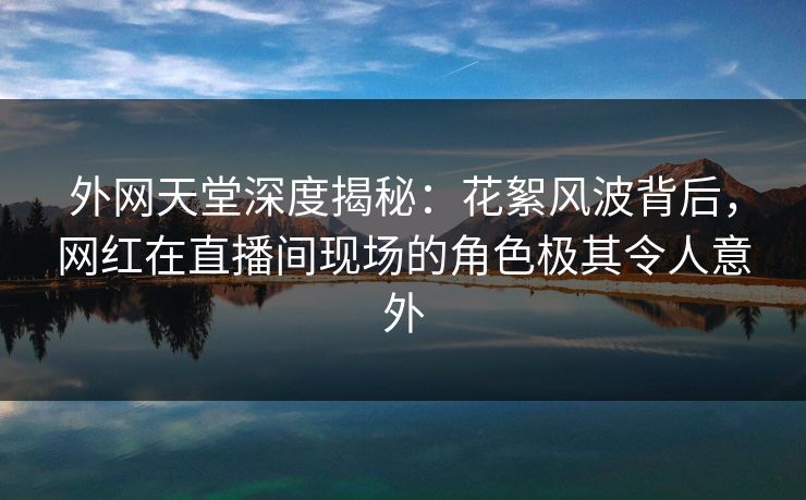 外网天堂深度揭秘：花絮风波背后，网红在直播间现场的角色极其令人意外