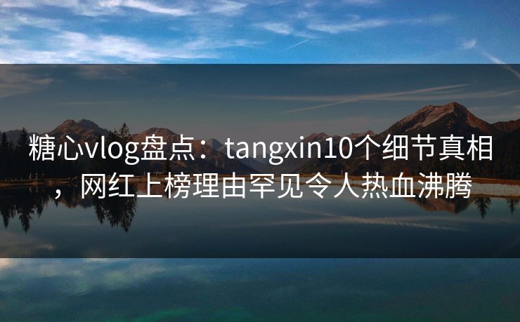 糖心vlog盘点：tangxin10个细节真相，网红上榜理由罕见令人热血沸腾