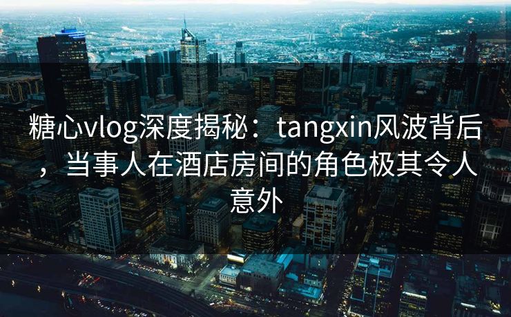 糖心vlog深度揭秘：tangxin风波背后，当事人在酒店房间的角色极其令人意外