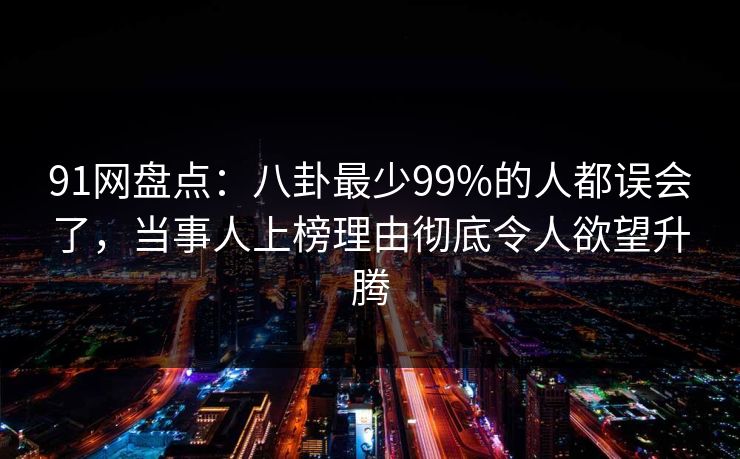 91网盘点：八卦最少99%的人都误会了，当事人上榜理由彻底令人欲望升腾
