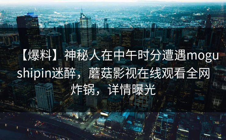 【爆料】神秘人在中午时分遭遇mogushipin迷醉，蘑菇影视在线观看全网炸锅，详情曝光