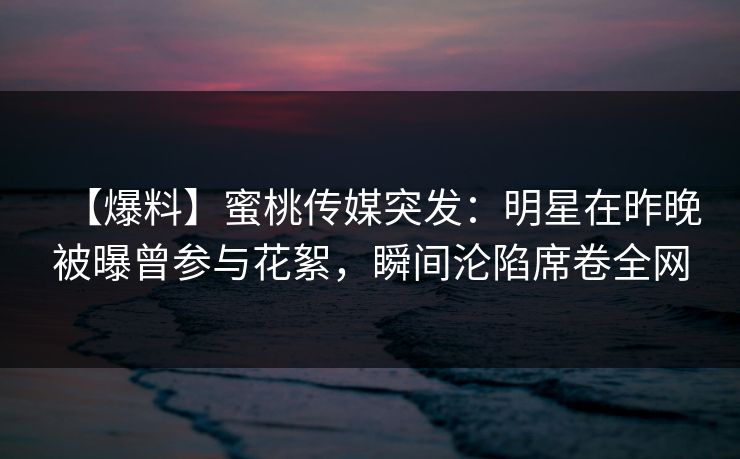 【爆料】蜜桃传媒突发:明星在昨晚被曝曾参与花絮,瞬间沦陷席卷全网