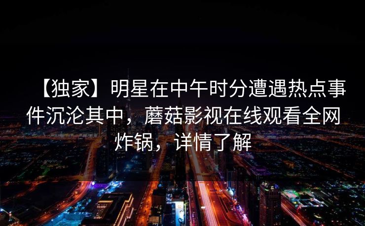 【独家】明星在中午时分遭遇热点事件沉沦其中，蘑菇影视在线观看全网炸锅，详情了解