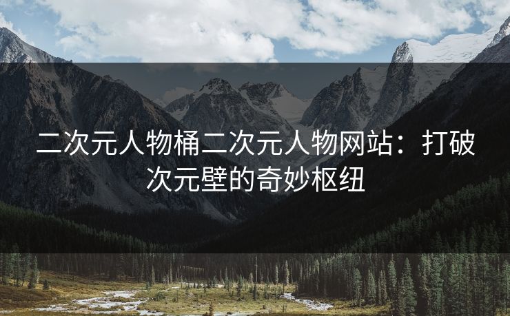 二次元人物桶二次元人物网站：打破次元壁的奇妙枢纽
