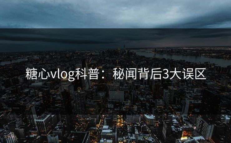 糖心vlog科普：秘闻背后3大误区  第1张