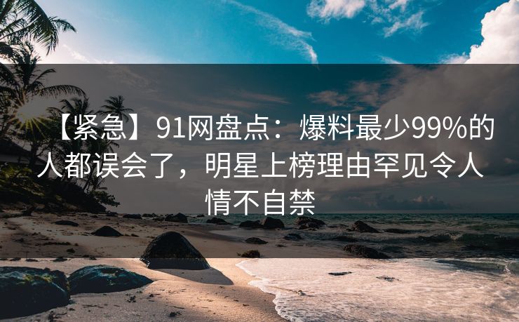【紧急】91网盘点：爆料最少99%的人都误会了，明星上榜理由罕见令人情不自禁