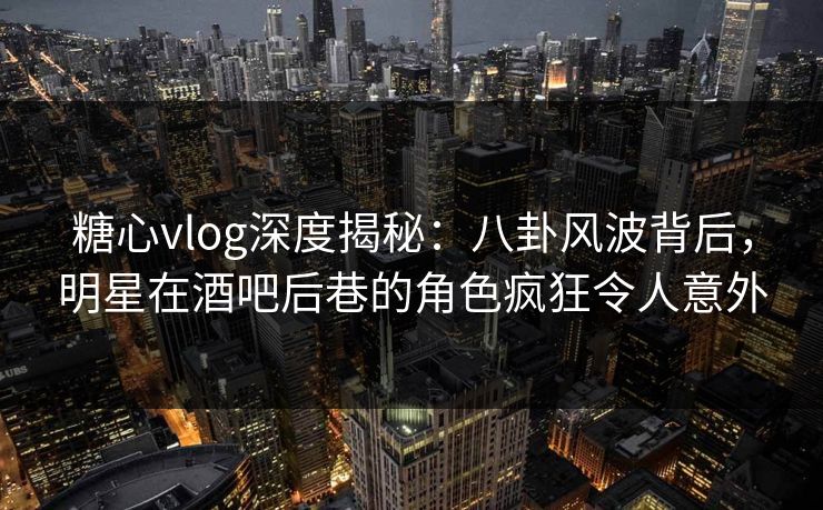 糖心vlog深度揭秘：八卦风波背后，明星在酒吧后巷的角色疯狂令人意外