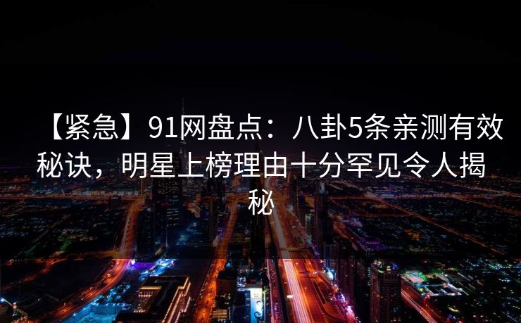 【紧急】91网盘点：八卦5条亲测有效秘诀，明星上榜理由十分罕见令人揭秘