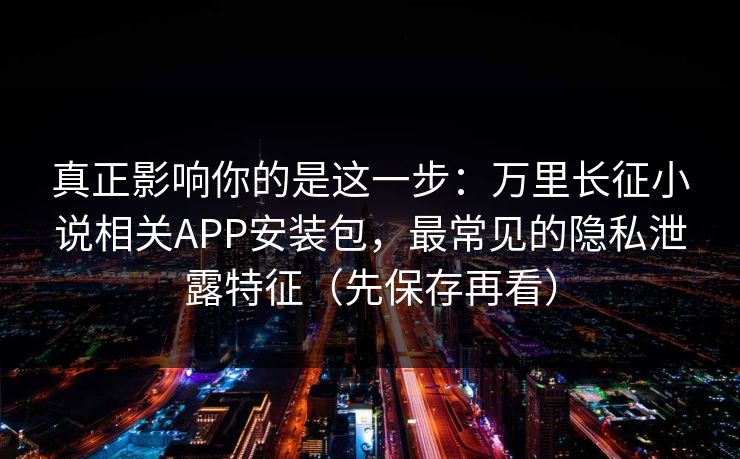 真正影响你的是这一步：万里长征小说相关APP安装包，最常见的隐私泄露特征（先保存再看）
