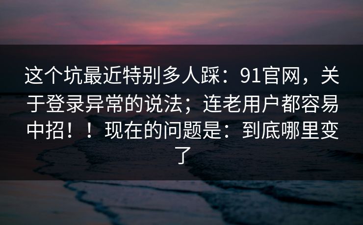 这个坑最近特别多人踩：91官网，关于登录异常的说法；连老用户都容易中招！！现在的问题是：到底哪里变了