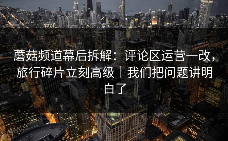 蘑菇频道幕后拆解：评论区运营一改，旅行碎片立刻高级｜我们把问题讲明白了