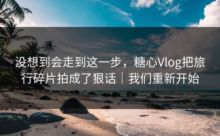 没想到会走到这一步，糖心Vlog把旅行碎片拍成了狠话｜我们重新开始  第1张