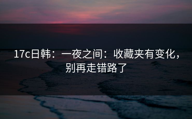17c日韩：一夜之间：收藏夹有变化，别再走错路了