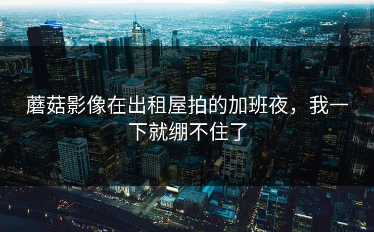 蘑菇影像在出租屋拍的加班夜，我一下就绷不住了