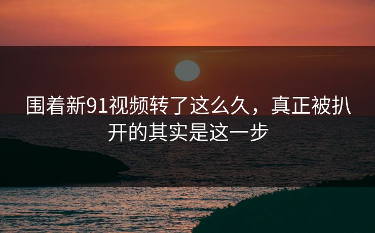 围着新91视频转了这么久，真正被扒开的其实是这一步