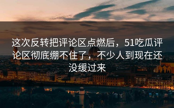 这次反转把评论区点燃后，51吃瓜评论区彻底绷不住了，不少人到现在还没缓过来
