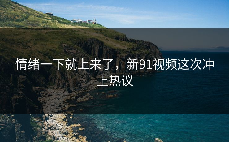 情绪一下就上来了，新91视频这次冲上热议