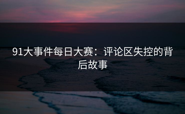 91大事件每日大赛：评论区失控的背后故事